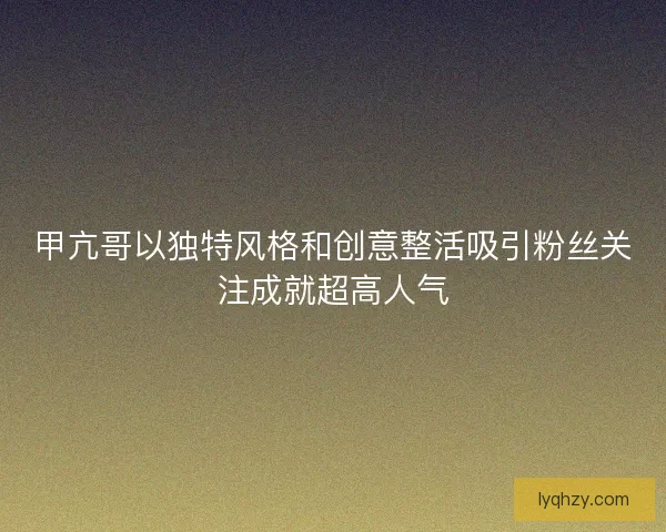 甲亢哥以独特风格和创意整活吸引粉丝关注成就超高人气