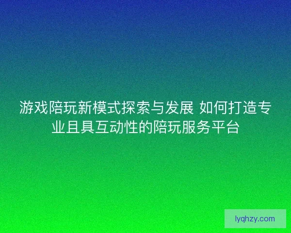 游戏陪玩新模式探索与发展 如何打造专业且具互动性的陪玩服务平台