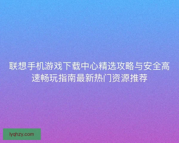 联想手机游戏下载中心精选攻略与安全高速畅玩指南最新热门资源推荐