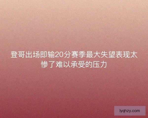 登哥出场即输20分赛季最大失望表现太惨了难以承受的压力
