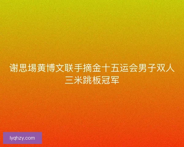 谢思埸黄博文联手摘金十五运会男子双人三米跳板冠军