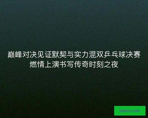 巅峰对决见证默契与实力混双乒乓球决赛燃情上演书写传奇时刻之夜