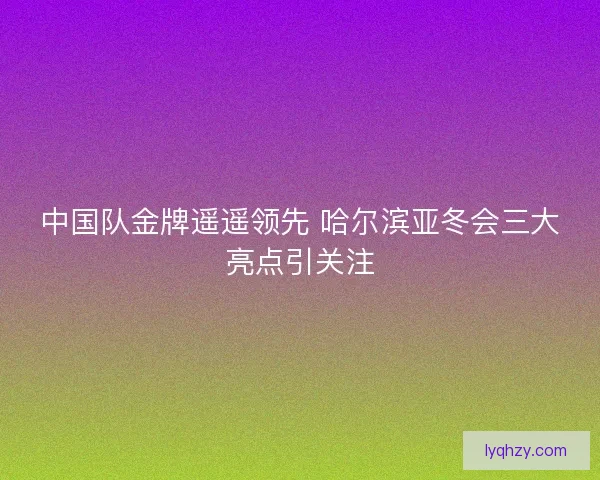 中国队金牌遥遥领先 哈尔滨亚冬会三大亮点引关注
