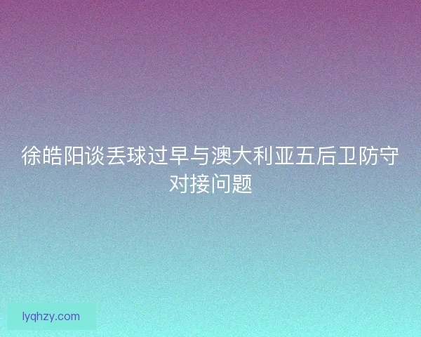 徐皓阳谈丢球过早与澳大利亚五后卫防守对接问题