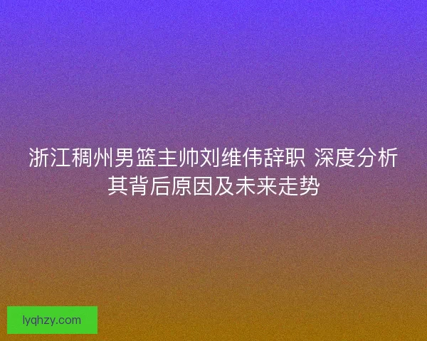 浙江稠州男篮主帅刘维伟辞职 深度分析其背后原因及未来走势