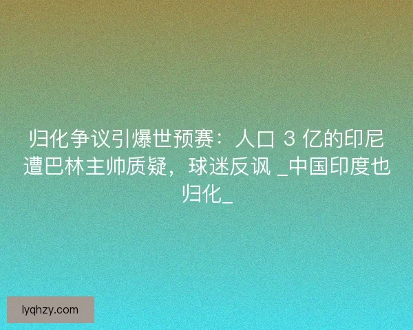 归化争议引爆世预赛：人口 3 亿的印尼遭巴林主帅质疑，球迷反讽 _中国印度也归化_