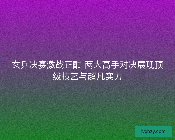 女乒决赛激战正酣 两大高手对决展现顶级技艺与超凡实力
