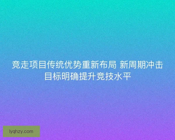 竞走项目传统优势重新布局 新周期冲击目标明确提升竞技水平