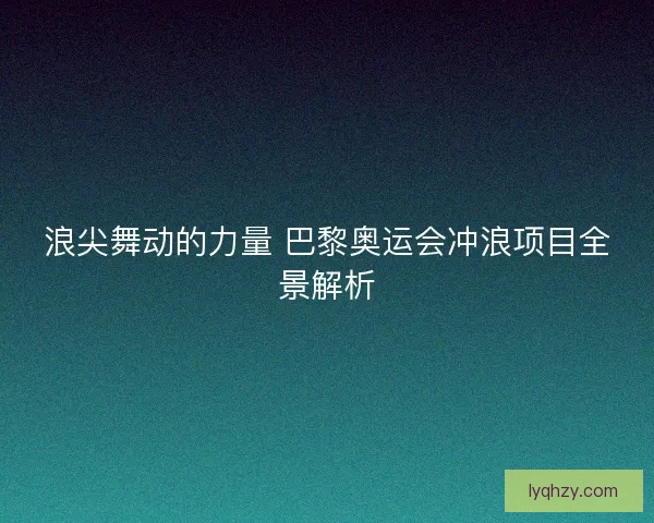 浪尖舞动的力量 巴黎奥运会冲浪项目全景解析