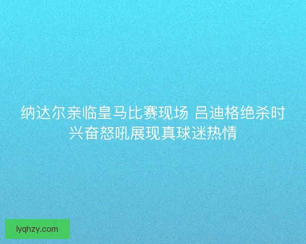 纳达尔亲临皇马比赛现场 吕迪格绝杀时兴奋怒吼展现真球迷热情