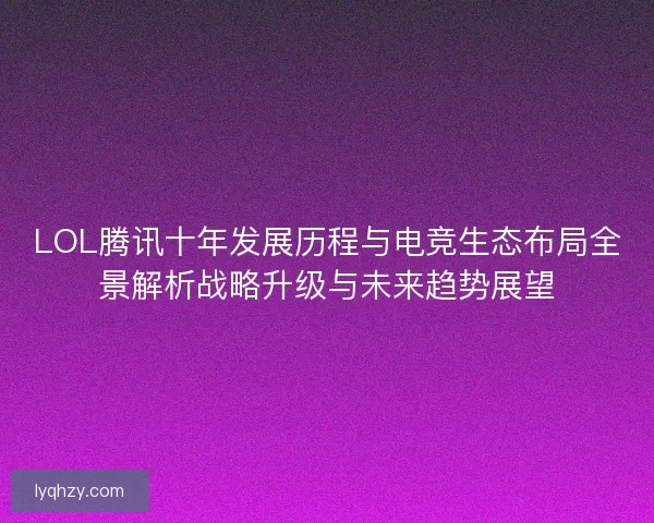 LOL腾讯十年发展历程与电竞生态布局全景解析战略升级与未来趋势展望