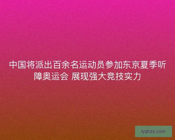 中国将派出百余名运动员参加东京夏季听障奥运会 展现强大竞技实力