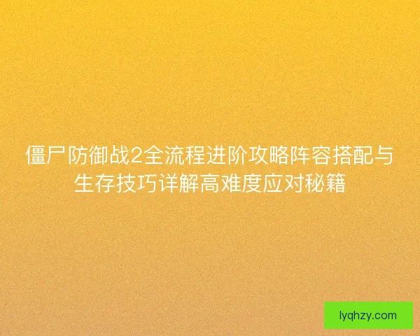 僵尸防御战2全流程进阶攻略阵容搭配与生存技巧详解高难度应对秘籍