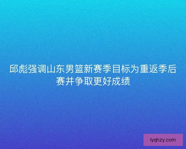 邱彪强调山东男篮新赛季目标为重返季后赛并争取更好成绩