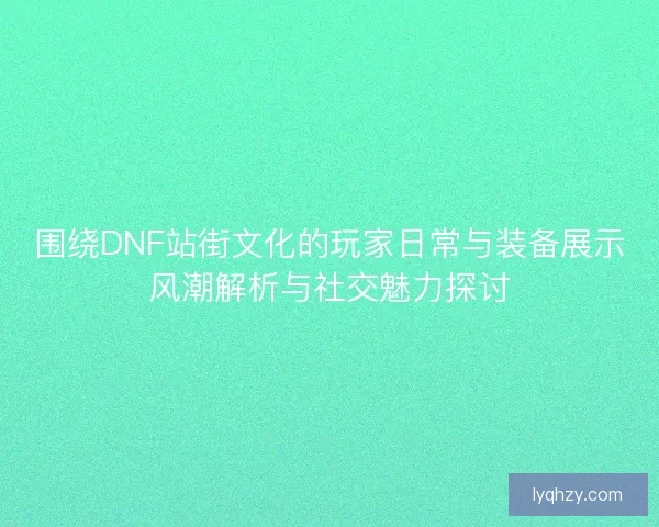 围绕DNF站街文化的玩家日常与装备展示风潮解析与社交魅力探讨