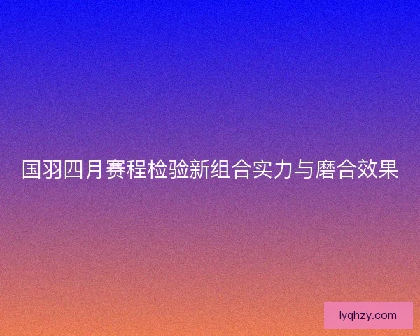 国羽四月赛程检验新组合实力与磨合效果