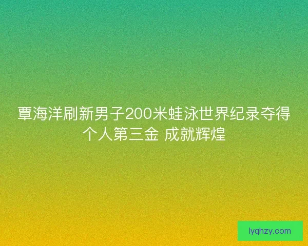 覃海洋刷新男子200米蛙泳世界纪录夺得个人第三金 成就辉煌