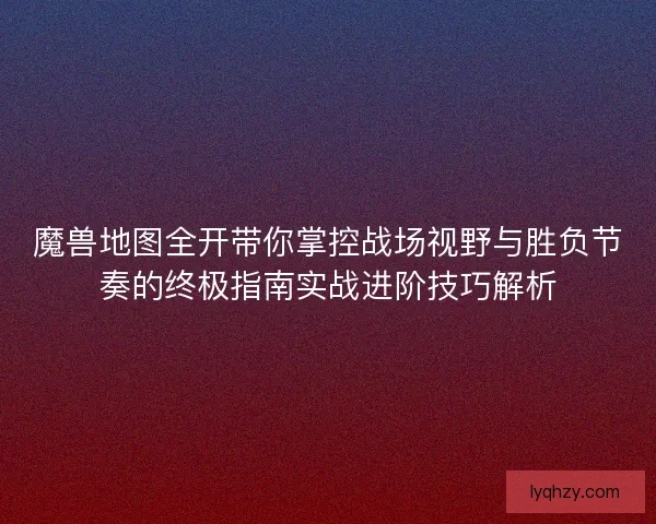 魔兽地图全开带你掌控战场视野与胜负节奏的终极指南实战进阶技巧解析