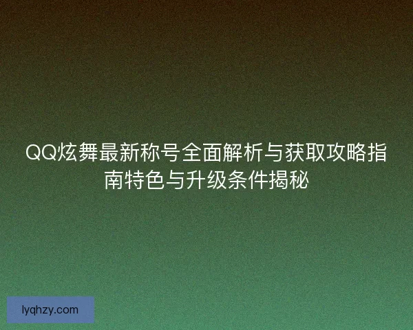 QQ炫舞最新称号全面解析与获取攻略指南特色与升级条件揭秘
