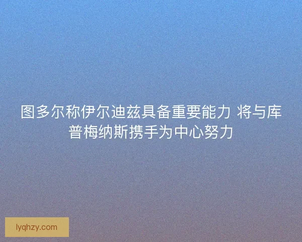 图多尔称伊尔迪兹具备重要能力 将与库普梅纳斯携手为中心努力