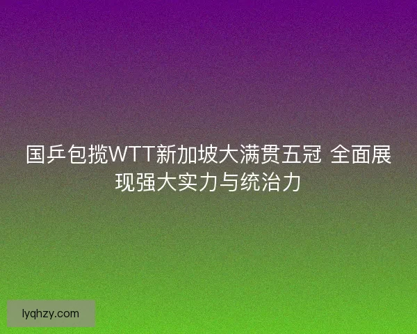 国乒包揽WTT新加坡大满贯五冠 全面展现强大实力与统治力