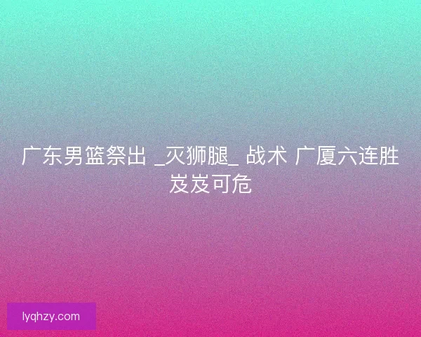 广东男篮祭出 _灭狮腿_ 战术 广厦六连胜岌岌可危